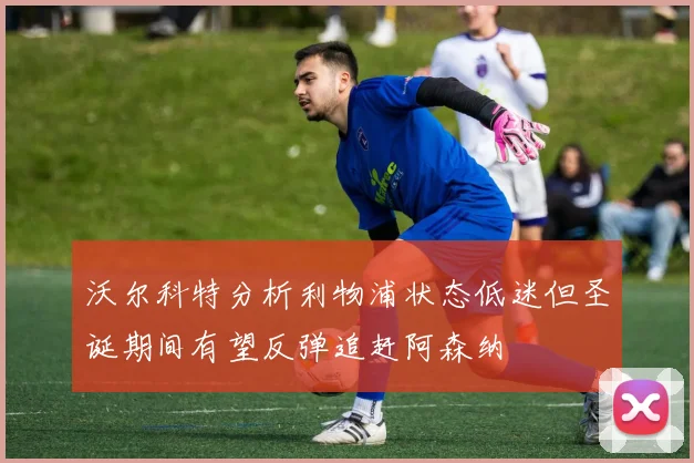 沃尔科特分析利物浦状态低迷但圣诞期间有望反弹追赶阿森纳