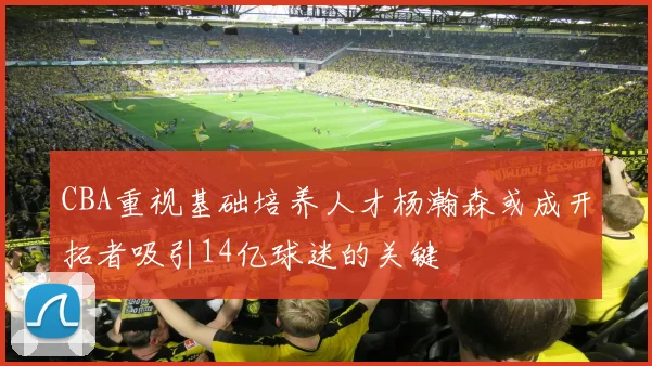 CBA重视基础培养人才杨瀚森或成开拓者吸引14亿球迷的关键