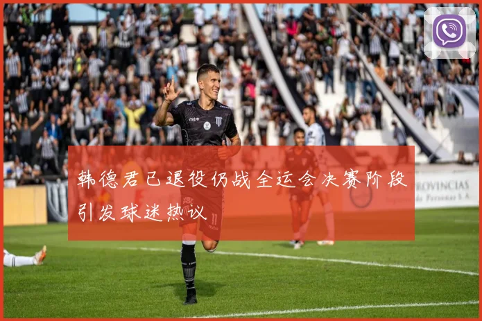 韩德君已退役仍战全运会决赛阶段引发球迷热议