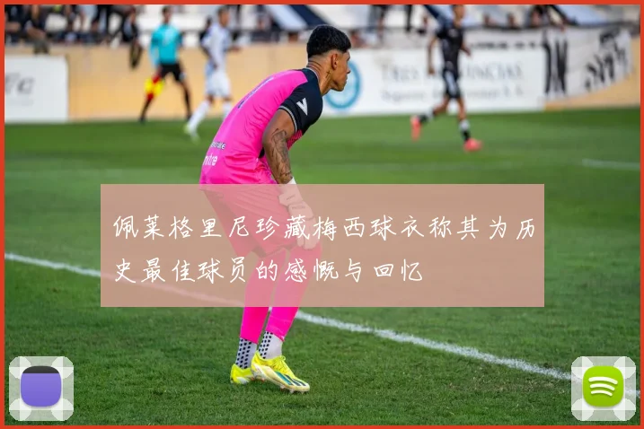 佩莱格里尼珍藏梅西球衣称其为历史最佳球员的感慨与回忆
