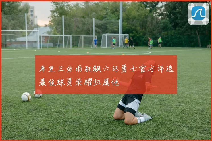 库里三分雨狂飙六记勇士官方评选最佳球员荣耀归属他