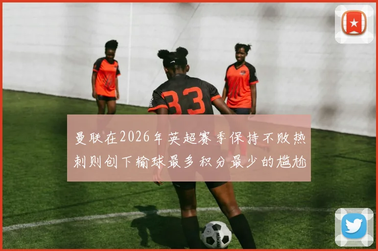 曼联在2026年英超赛季保持不败热刺则创下输球最多积分最少的尴尬纪录