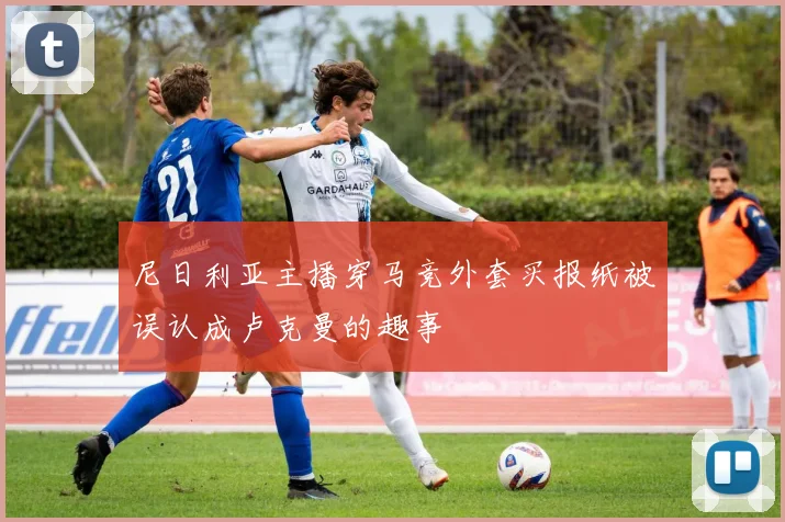 尼日利亚主播穿马竞外套买报纸被误认成卢克曼的趣事