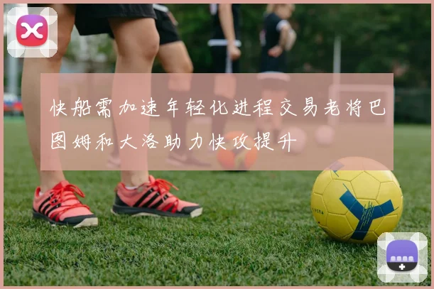 快船需加速年轻化进程交易老将巴图姆和大洛助力快攻提升