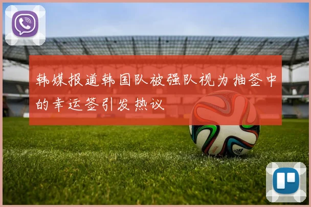 韩媒报道韩国队被强队视为抽签中的幸运签引发热议