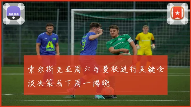 索尔斯克亚周六与曼联进行关键会谈决策或下周一揭晓