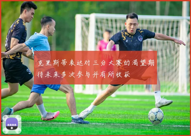 克里斯蒂表达对三分大赛的渴望期待未来多次参与并有所收获