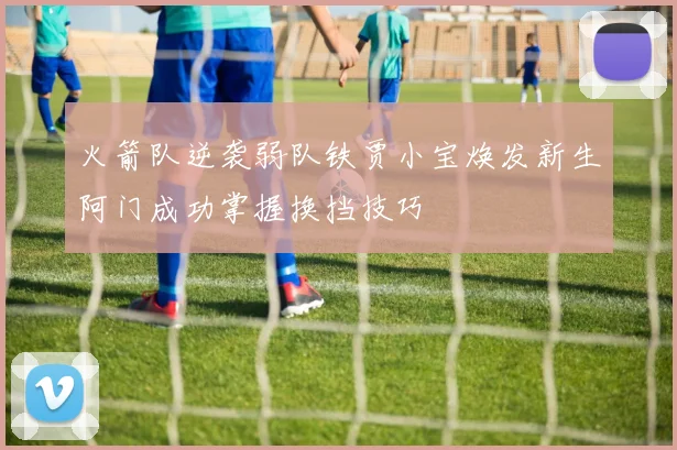 火箭队逆袭弱队铁贾小宝焕发新生阿门成功掌握换挡技巧