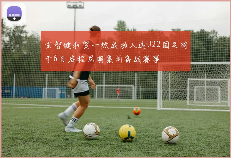 玄智健和贺一然成功入选U22国足将于6日启程昆明集训备战赛事