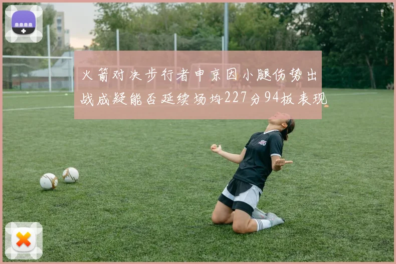 火箭对决步行者申京因小腿伤势出战成疑能否延续场均227分94板表现