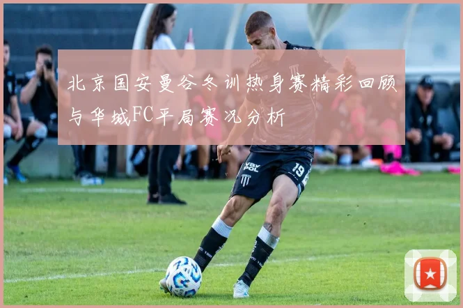 北京国安曼谷冬训热身赛精彩回顾与华城FC平局赛况分析
