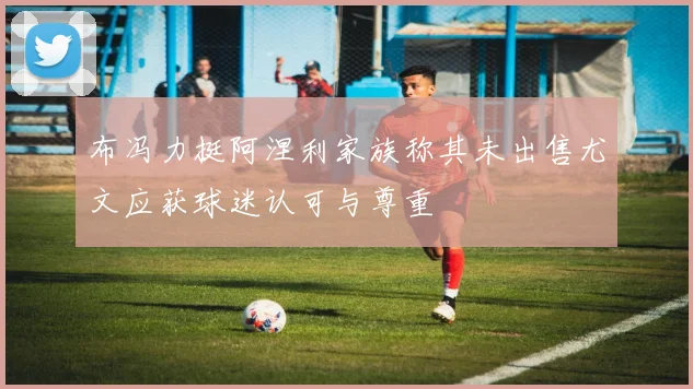 布冯力挺阿涅利家族称其未出售尤文应获球迷认可与尊重