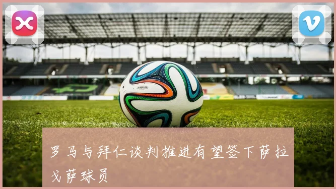 罗马与拜仁谈判推进有望签下萨拉戈萨球员