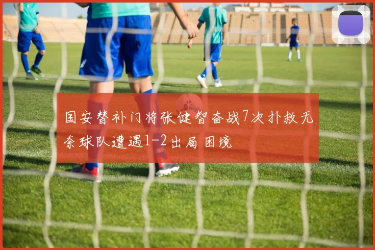 国安替补门将张健智奋战7次扑救无奈球队遭遇1-2出局困境