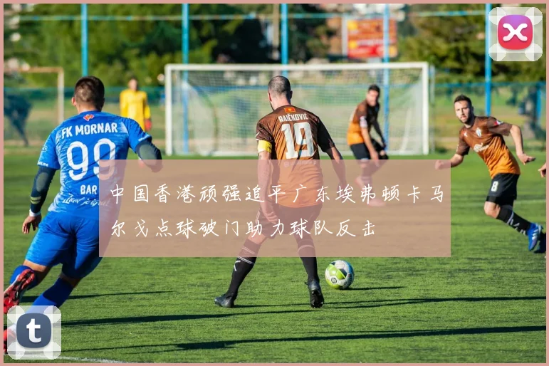 中国香港顽强追平广东埃弗顿卡马尔戈点球破门助力球队反击