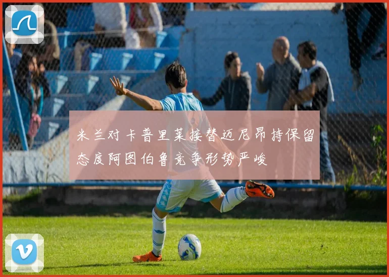 米兰对卡普里莱接替迈尼昂持保留态度阿图伯鲁竞争形势严峻