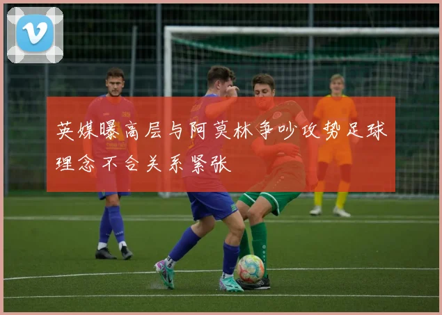 英媒曝高层与阿莫林争吵攻势足球理念不合关系紧张
