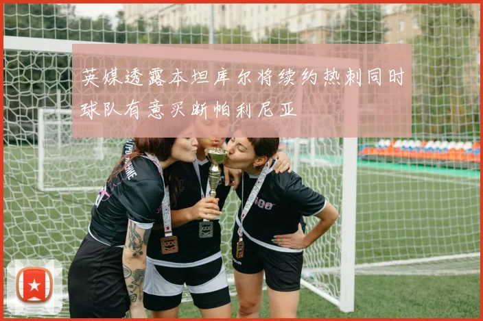 英媒透露本坦库尔将续约热刺同时球队有意买断帕利尼亚