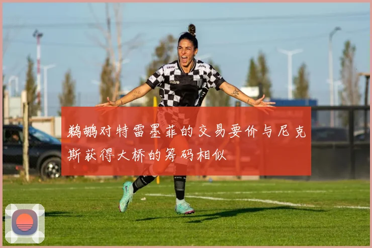 鹈鹕对特雷墨菲的交易要价与尼克斯获得大桥的筹码相似