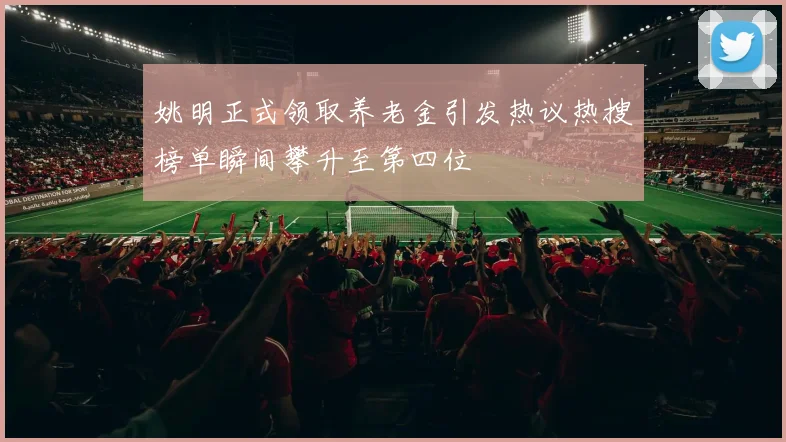 姚明正式领取养老金引发热议热搜榜单瞬间攀升至第四位