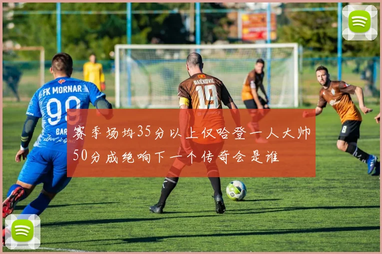 赛季场均35分以上仅哈登一人大帅50分成绝响下一个传奇会是谁