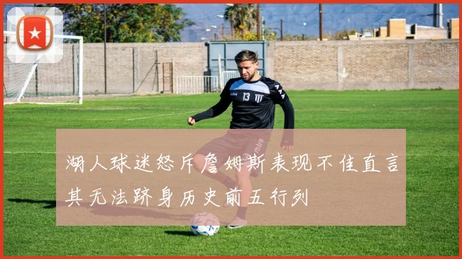 湖人球迷怒斥詹姆斯表现不佳直言其无法跻身历史前五行列