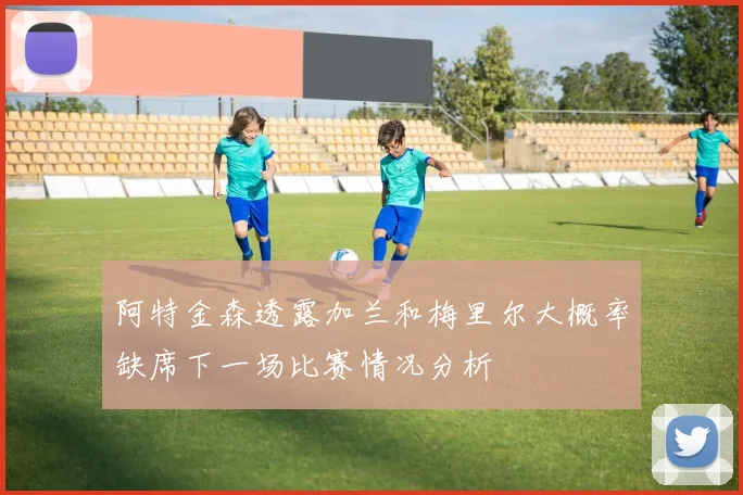 阿特金森透露加兰和梅里尔大概率缺席下一场比赛情况分析