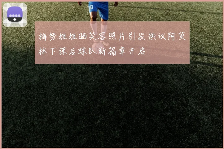 梅努姐姐晒笑容照片引发热议阿莫林下课后球队新篇章开启