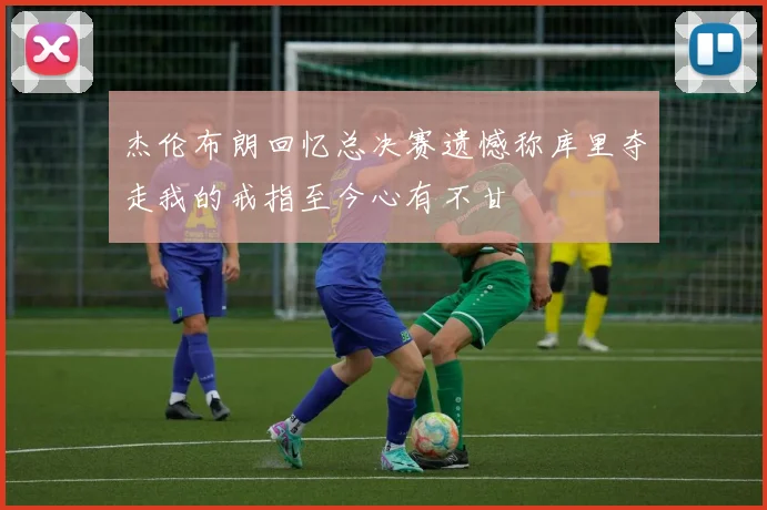 杰伦布朗回忆总决赛遗憾称库里夺走我的戒指至今心有不甘