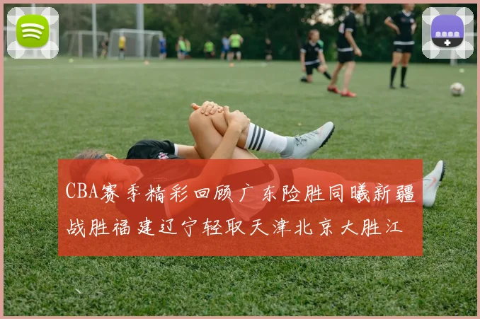CBA赛季精彩回顾广东险胜同曦新疆战胜福建辽宁轻取天津北京大胜江苏