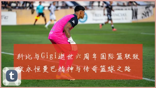 科比与Gigi逝世六周年国际篮联致敬永恒曼巴精神与传奇篮球之路