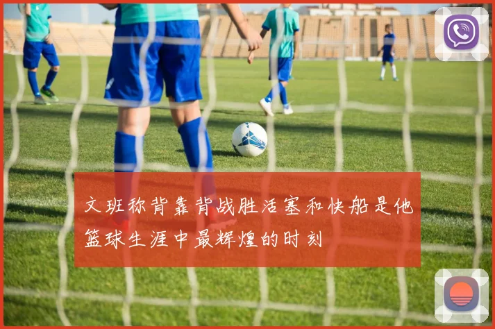 文班称背靠背战胜活塞和快船是他篮球生涯中最辉煌的时刻