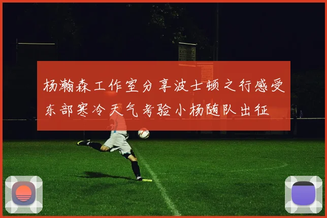 杨瀚森工作室分享波士顿之行感受东部寒冷天气考验小杨随队出征